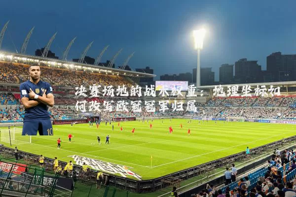 决赛场地的战术权重：地理坐标如何改写欧冠冠军归属