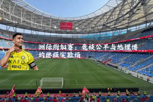 洲际附加赛：竞技公平与地理博弈的终极实验场