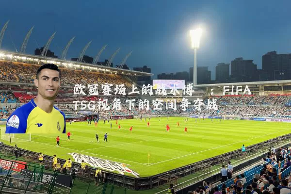 欧冠赛场上的战术博弈：FIFA TSG视角下的空间争夺战