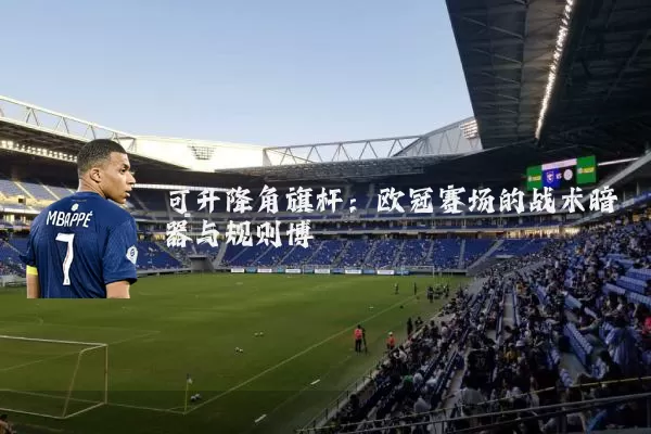 可升降角旗杆：欧冠赛场的战术暗器与规则博弈