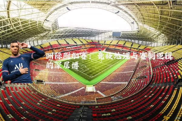 洲际附加赛:竞技地理与赛制逻辑的深层博弈