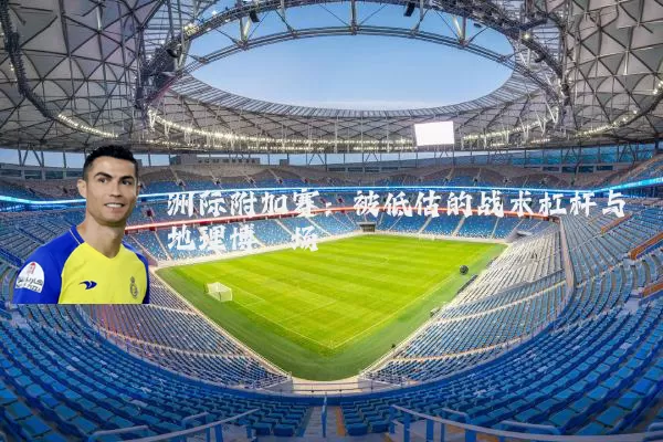 洲际附加赛：被低估的战术杠杆与地理博弈场