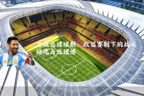 全组总进球数：欧冠赛制下的战术暗流与地理博弈